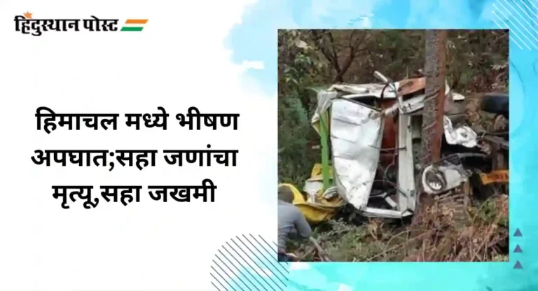 Accident : हिमाचल मध्ये भीषण अपघात,सहा जणांचा मृत्यू सहा जखमी